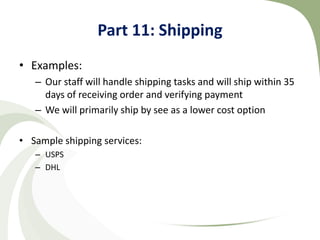 Part 11: Shipping
• Examples:
   – Our staff will handle shipping tasks and will ship within 35
     days of receiving order and verifying payment
   – We will primarily ship by see as a lower cost option

• Sample shipping services:
   – USPS
   – DHL
 