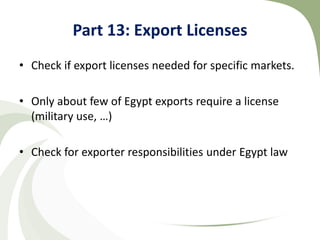 Part 13: Export Licenses
• Check if export licenses needed for specific markets.

• Only about few of Egypt exports require a license
  (military use, …)

• Check for exporter responsibilities under Egypt law
 
