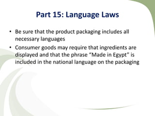 Part 15: Language Laws
• Be sure that the product packaging includes all
  necessary languages
• Consumer goods may require that ingredients are
  displayed and that the phrase “Made in Egypt” is
  included in the national language on the packaging
 