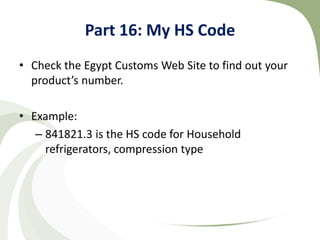Part 16: My HS Code
• Check the Egypt Customs Web Site to find out your
  product’s number.

• Example:
   – 841821.3 is the HS code for Household
     refrigerators, compression type
 