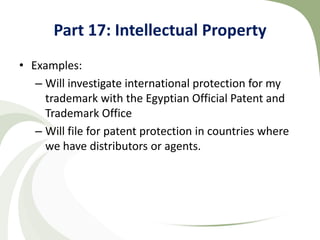 Part 17: Intellectual Property
• Examples:
   – Will investigate international protection for my
     trademark with the Egyptian Official Patent and
     Trademark Office
   – Will file for patent protection in countries where
     we have distributors or agents.
 