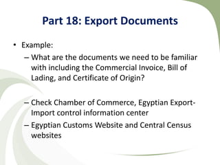Part 18: Export Documents
• Example:
   – What are the documents we need to be familiar
     with including the Commercial Invoice, Bill of
     Lading, and Certificate of Origin?

   – Check Chamber of Commerce, Egyptian Export-
     Import control information center
   – Egyptian Customs Website and Central Census
     websites
 