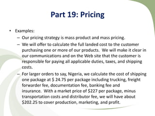 Part 19: Pricing
• Examples:
   – Our pricing strategy is mass product and mass pricing.
   – We will offer to calculate the full landed cost to the customer
     purchasing one or more of our products. We will make it clear in
     our communications and on the Web site that the customer is
     responsible for paying all applicable duties, taxes, and shipping
     costs.
   – For larger orders to say, Nigeria, we calculate the cost of shipping
     one package at $ 24.75 per package including trucking, freight
     forwarder fee, documentation fee, banking fee and
     insurance. With a market price of $227 per package, minus
     transportation costs and distributor fee, we will have about
     $202.25 to cover production, marketing, and profit.
 