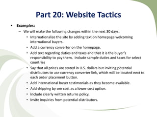 Part 20: Website Tactics
• Examples:
   – We will make the following changes within the next 30 days:
      • Internationalize the site by adding text on homepage welcoming
        international buyers.
      • Add a currency converter on the homepage.
      • Add text regarding duties and taxes and that it is the buyer’s
        responsibility to pay them. Include sample duties and taxes for select
        countries
      • Say that all prices are stated in U.S. dollars but inviting potential
        distributors to use currency converter link, which will be located next to
        each order placement button.
      • Add international buyer testimonials as they become available.
      • Add shipping by see cost as a lower cost option.
      • Include clearly written returns policy.
      • Invite inquiries from potential distributors.
 