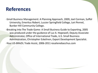 References
-Small Business Management: A Planning Approach, 2009, Joel Corman, Suffol
   University, Emeritus Robert, Lussier Springfield College, Lori Pennel,
   Bunker Hill Community College.
-Breaking Into The Trade Game: A Small Business Guide to Exporting, 2005
   was produced under the guidance of Luz A. Hopewell, Deputy Associate
   Administrator, Office of International Trade, U.S. Small Business
   Administration, Christopher Eskelinen, Export Development Specialist.
-Your US-BRAZIL Trade Assist, 2006-2011 rosalienebacchus.com
 