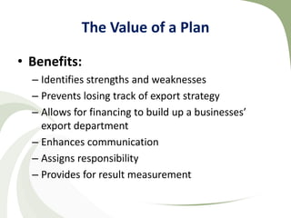 The Value of a Plan

• Benefits:
  – Identifies strengths and weaknesses
  – Prevents losing track of export strategy
  – Allows for financing to build up a businesses’
    export department
  – Enhances communication
  – Assigns responsibility
  – Provides for result measurement
 