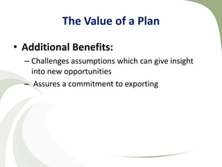 The Value of a Plan

• Additional Benefits:
  – Challenges assumptions which can give insight
    into new opportunities
  – Assures a commitment to exporting
 