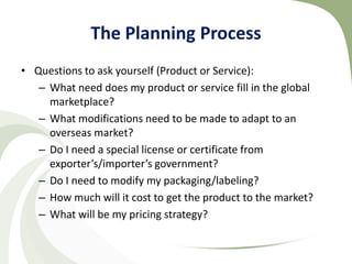 The Planning Process
• Questions to ask yourself (Product or Service):
   – What need does my product or service fill in the global
     marketplace?
   – What modifications need to be made to adapt to an
     overseas market?
   – Do I need a special license or certificate from
     exporter’s/importer’s government?
   – Do I need to modify my packaging/labeling?
   – How much will it cost to get the product to the market?
   – What will be my pricing strategy?
 
