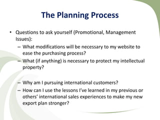 The Planning Process
• Questions to ask yourself (Promotional, Management
  Issues):
   – What modifications will be necessary to my website to
     ease the purchasing process?
   – What (if anything) is necessary to protect my intellectual
     property?

   – Why am I pursuing international customers?
   – How can I use the lessons I’ve learned in my previous or
     others’ international sales experiences to make my new
     export plan stronger?
 