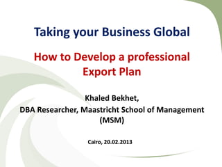 Taking your Business Global
   How to Develop a professional
           Export Plan

                 Khaled Bekhet,
DBA Researcher, Maastricht School of Management
                     (MSM)

                 Cairo, 20.02.2013
 