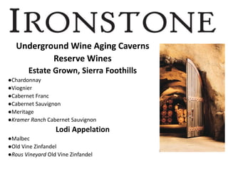 Underground Wine Aging Caverns
Reserve Wines
Estate Grown, Sierra Foothills
●Chardonnay
●Viognier
●Cabernet Franc
●Cabernet Sauvignon
●Meritage
●Kramer Ranch Cabernet Sauvignon
Lodi Appelation
●Malbec
●Old Vine Zinfandel
●Rous Vineyard Old Vine Zinfandel
 
