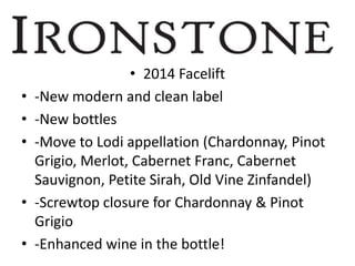 • 2014 Facelift
• -New modern and clean label
• -New bottles
• -Move to Lodi appellation (Chardonnay, Pinot
Grigio, Merlot, Cabernet Franc, Cabernet
Sauvignon, Petite Sirah, Old Vine Zinfandel)
• -Screwtop closure for Chardonnay & Pinot
Grigio
• -Enhanced wine in the bottle!
 