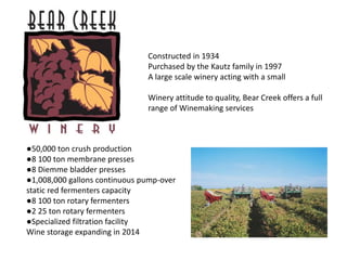 ●50,000 ton crush production
●8 100 ton membrane presses
●8 Diemme bladder presses
●1,008,000 gallons continuous pump-over
static red fermenters capacity
●8 100 ton rotary fermenters
●2 25 ton rotary fermenters
●Specialized filtration facility
Wine storage expanding in 2014
Constructed in 1934
Purchased by the Kautz family in 1997
A large scale winery acting with a small
Winery attitude to quality, Bear Creek offers a full
range of Winemaking services
 