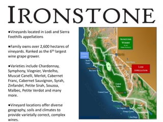 ●Vineyards located in Lodi and Sierra
Foothills appellations
●Family owns over 2,600 hectares of
vineyards. Ranked as the 6th largest
wine grape grower.
●Varieties include Chardonnay,
Symphony, Viognier, Verdelho,
Muscat Canelli, Merlot, Cabernet
Franc, Cabernet Sauvignon, Syrah,
Zinfandel, Petite Sirah, Souzoa,
Malbec, Petite Verdot and many
more.
●Vineyard locations offer diverse
geography, soils and climates to
provide varietally correct, complex
wines.
 