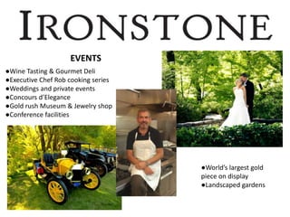 EVENTS
●Wine Tasting & Gourmet Deli
●Executive Chef Rob cooking series
●Weddings and private events
●Concours d’Elegance
●Gold rush Museum & Jewelry shop
●Conference facilities
●World’s largest gold
piece on display
●Landscaped gardens
 