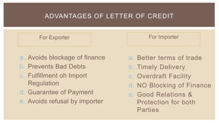 ADVANTAGES OF LETTER OF CREDIT


      For Exporter                      For Importer


a. Avoids blockage of finance   a.   Better terms of trade
b. Prevents Bad Debts           b.   Timely Delivery
c. Fulfillment oh Import        c.   Overdraft Facility
   Regulation                   d.   NO Blocking of Finance
d. Guarantee of Payment         e.   Good Relations &
e. Avoids refusal by importer        Protection for both
                                     Parties
 