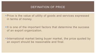 DEFINATION OF PRICE


Price is the value of utility of goods and services expressed
 in terms of money.

It is one of the important factors that determine the success
 of an export organization.

International market being buyer market, the price quoted by
 an export should be reasonable and final.
 