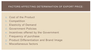FACTORS AFFECTING DETERMINATION OF EXPORT PRICE:



a.   Cost of the Product
b.   Competition
c.   Elasticity of Demand
d.   Government Policies
e.   Incentives offered by the Government
f.   Frequency of purchase
g.   Product Differentiation and Brand Image
h.   Miscellaneous factors
 