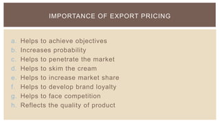 IMPORTANCE OF EXPORT PRICING


a.   Helps to achieve objectives
b.   Increases probability
c.   Helps to penetrate the market
d.   Helps to skim the cream
e.   Helps to increase market share
f.   Helps to develop brand loyalty
g.   Helps to face competition
h.   Reflects the quality of product
 