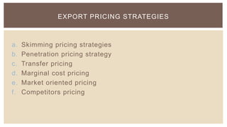 EXPORT PRICING STRATEGIES



a.   Skimming pricing strategies
b.   Penetration pricing strategy
c.   Transfer pricing
d.   Marginal cost pricing
e.   Market oriented pricing
f.   Competitors pricing
 