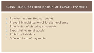 CONDITIONS FOR REALIZATION OF EXPORT PAYMENT



a.   Payment in permitted currencies
b.   Prevent Immobilization of foreign exchange
c.   Submission of shipping documents
d.   Export full value of goods
e.   Authorized dealers
f.   Different form of payments
 