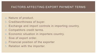 FACTORS AFFECTING EXPORT PAYMENT TERMS


a.   Nature of product.
b.   Creditworthiness of buyer.
c.   Exchange and import controls in importing country.
d.   Competitors credit terms.
e.   Economic situation in importers country.
f.   Sixe of export order.
g.   Financial position of the exporter
h.   Relation with the importer.
 