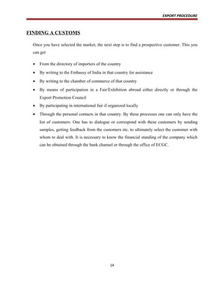 EXPORT PROCEDURE
FINDING A CUSTOMS
Once you have selected the market, the next step is to find a prospective customer. This you
can get
• From the directory of importers of the country
• By writing to the Embassy of India in that country for assistance
• By writing to the chamber of commerce of that country
• By means of participation in a Fair/Exhibition abroad either directly or through the
Export Promotion Council
• By participating in international fair if organized locally
• Through the personal contacts in that country. By these processes one can only have the
list of customers. One has to dialogue or correspond with these customers by sending
samples, getting feedback from the customers etc. to ultimately select the customer with
whom to deal with. It is necessary to know the financial standing of the company which
can be obtained through the bank channel or through the office of ECGC.
14
 