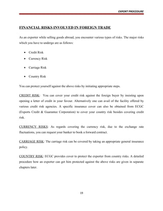 EXPORT PROCEDURE
FINANCIAL RISKS INVOLVED IN FOREIGN TRADE
As an exporter while selling goods abroad, you encounter various types of risks. The major risks
which you have to undergo are as follows:
• Credit Risk
• Currency Risk
• Carriage Risk
• Country Risk
You can protect yourself against the above risks by initiating appropriate steps.
CREDIT RISK: You can cover your credit risk against the foreign buyer by insisting upon
opening a letter of credit in your favour. Alternatively one can avail of the facility offered by
various credit risk agencies. A specific insurance cover can also be obtained from ECGC
(Exports Credit & Guarantee Corporation) to cover your country risk besides covering credit
risk.
CURRENCY RISKS: As regards covering the currency risk, due to the exchange rate
fluctuations, you can request your banker to book a forward contract.
CARRIAGE RISK: The carriage risk can be covered by taking an appropriate general insurance
policy.
COUNTRY RISK: ECGC provides cover to protect the exporter from country risks. A detailed
procedure how an exporter can get him protected against the above risks are given in separate
chapters later.
19
 
