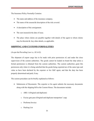 EXPORT PROCEDURE
The Insurance Policy Normally Contains:
• The name and address of the insurance company.
• The name of the assured & description of the risk covered.
• A description of the consignment.
• The sum insured & the date of issue.
• The place where claims are payable together with details of the agent to whom claims
may be directed & Any other details, as applicable.
SHIPPING AND CUSTOMS FORMALITIES
(As per the Prevailing Law i.e., ICA 62)
The shipment of export cargo has to be made with prior permission of, and under the close
supervision of the custom authorities. The goods cannot be loaded on board the ship unless a
formal permission is obtained from the custom authorities. The custom authorities grant this
permission only when it is being satisfied that the goods being exported are of the same type and
value as have been declared by the exporter or his C&F agent, and that the duty has been
properly determined and paid, if any.
The custom procedure can be briefly explained as follows:
• Submission of Documents: The exporter or his agent submits the necessary documents
along with the shipping bill to the Custom House. The documents include:
o ARE-1 (Original and duplicate)
o Excise gate pass (Original and duplicate transporters’ copy
o Proforma Invoice
o Packing List
21
 