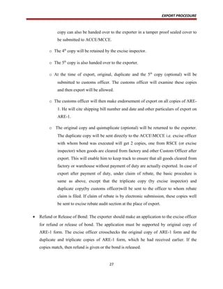 EXPORT PROCEDURE
copy can also be handed over to the exporter in a tamper proof sealed cover to
be submitted to ACCE/MCCE.
o The 4th
copy will be retained by the excise inspector.
o The 5th
copy is also handed over to the exporter.
o At the time of export, original, duplicate and the 5th
copy (optional) will be
submitted to customs officer. The customs officer will examine these copies
and then export will be allowed.
o The customs officer will then make endorsement of export on all copies of ARE-
1. He will cite shipping bill number and date and other particulars of export on
ARE-1.
o The original copy and quintuplicate (optional) will be returned to the exporter.
The duplicate copy will be sent directly to the ACCEMCCE i.e. excise officer
with whom bond was executed will get 2 copies, one from RSCE (or excise
inspector) when goods are cleared from factory and other Custom Officer after
export. This will enable him to keep track to ensure that all goods cleared from
factory or warehouse without payment of duty are actually exported. In case of
export after payment of duty, under claim of rebate, the basic procedure is
same as above, except that the triplicate copy (by excise inspector) and
duplicate copy(by customs officer)will be sent to the officer to whom rebate
claim is filed. If claim of rebate is by electronic submission, these copies well
be sent to excise rebate audit section at the place of export.
• Refund or Release of Bond: The exporter should make an application to the excise officer
for refund or release of bond. The application must be supported by original copy of
ARE-1 form. The excise officer crosschecks the original copy of ARE-1 form and the
duplicate and triplicate copies of ARE-1 form, which he had received earlier. If the
copies match, then refund is given or the bond is released.
27
 