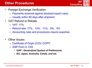 BIT
Other Procedures                                            Consulting

• Foreign Exchange Verification
      – Payments received against declared export value
      – Usually within 90 days after shipment
• VAT Refund or Rebate
      – VAT: 17%
      – Refund rate: 17%、13%、11%、8%、5%
      – Accounting rules and procedures require expertise

• Other Issues:
      – Certificate of Origin (C/O): CCPIT
      – GSP Form A: CIQ
              • GSP - Generalized System of Preferences
              • EU, Japan, Australia, Canda, and etc.




www.chinabizconsulting.com.cn                               Mar. 09, 2005   10
 