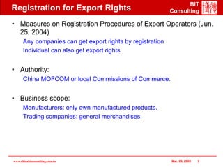 BIT
Registration for Export Rights                              Consulting

• Measures on Registration Procedures of Export Operators (Jun.
  25, 2004)
      Any companies can get export rights by registration
      Individual can also get export rights


• Authority:
      China MOFCOM or local Commissions of Commerce.


• Business scope:
      Manufacturers: only own manufactured products.
      Trading companies: general merchandises.




www.chinabizconsulting.com.cn                               Mar. 09, 2005   3
 