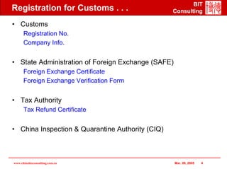 BIT
Registration for Customs . . .                    Consulting

• Customs
      Registration No.
      Company Info.


• State Administration of Foreign Exchange (SAFE)
      Foreign Exchange Certificate
      Foreign Exchange Verification Form


• Tax Authority
      Tax Refund Certificate


• China Inspection & Quarantine Authority (CIQ)



www.chinabizconsulting.com.cn                       Mar. 09, 2005   4
 