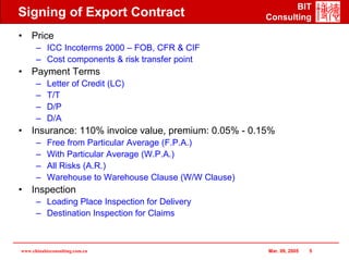 BIT
Signing of Export Contract                              Consulting

• Price
      – ICC Incoterms 2000 – FOB, CFR & CIF
      – Cost components & risk transfer point
• Payment Terms
      –    Letter of Credit (LC)
      –    T/T
      –    D/P
      –    D/A
• Insurance: 110% invoice value, premium: 0.05% - 0.15%
      –    Free from Particular Average (F.P.A.)
      –    With Particular Average (W.P.A.)
      –    All Risks (A.R.)
      –    Warehouse to Warehouse Clause (W/W Clause)
• Inspection
      – Loading Place Inspection for Delivery
      – Destination Inspection for Claims



www.chinabizconsulting.com.cn                           Mar. 09, 2005   5
 