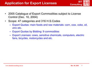BIT
Application for Export Licenses                           Consulting



• 2005 Catalogue of Export Commodities subject to License
  Control (Dec. 10, 2004)
• Scope: 47 categories and 316 H.S.Codes
      – Export Quotas: main foods and raw materials- corn, cow, coke, oil,
        zinc etc.
      – Export Quotas by Bidding: 9 commodities
      – Export Licenses: cows, sensitive chemicals, computers, electric
        fans, bicycles, motorcycles and etc.




www.chinabizconsulting.com.cn                              Mar. 09, 2005   7
 