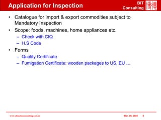 BIT
Application for Inspection                             Consulting

• Catalogue for import & export commodities subject to
  Mandatory Inspection
• Scope: foods, machines, home appliances etc.
      – Check with CIQ
      – H.S Code
• Forms
      – Quality Certificate
      – Fumigation Certificate: wooden packages to US, EU …




www.chinabizconsulting.com.cn                          Mar. 09, 2005   8
 