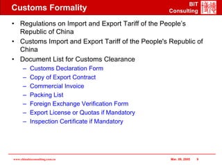 BIT
Customs Formality                                  Consulting

• Regulations on Import and Export Tariff of the People’s
  Republic of China
• Customs Import and Export Tariff of the People's Republic of
  China
• Document List for Customs Clearance
      –    Customs Declaration Form
      –    Copy of Export Contract
      –    Commercial Invoice
      –    Packing List
      –    Foreign Exchange Verification Form
      –    Export License or Quotas if Mandatory
      –    Inspection Certificate if Mandatory




www.chinabizconsulting.com.cn                      Mar. 09, 2005   9
 