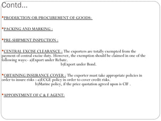 Contd… PRODUCTION OR PROCUREMENT OF GOODS:  PACKING AND MARKING : PRE-SHIPMENT INSPECTION : CENTRAL EXCISE CLEARANCE :  The exporters are totally exempted from the payment of central excise duty. However, the exemption should be claimed in one of the following ways:- a)Export under Rebate.  b)Export under Bond. OBTAINING INSURANCE COVER :  The exporter must take appropriate policies in order to insure risks :-a)ECGE policy in order to cover credit risks.  b)Marine policy, if the price quotation agreed upon is CIF . APPOINTMENT OF C & F AGENT: 