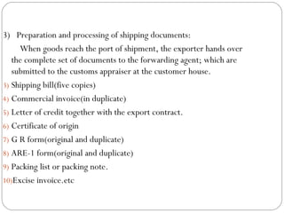 3)  Preparation and processing of shipping documents: When goods reach the port of shipment, the exporter hands over the complete set of documents to the forwarding agent; which are submitted to the customs appraiser at the customer house. Shipping bill(five copies) Commercial invoice(in duplicate) Letter of credit together with the export contract. Certificate of origin G R form(original and duplicate) ARE-1 form(original and duplicate) Packing list or packing note. Excise invoice.etc 
