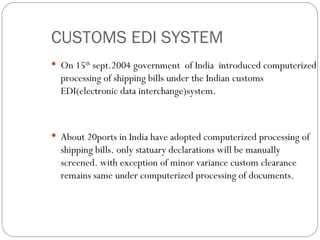 CUSTOMS EDI SYSTEM On 15 th  sept.2004 government  of India  introduced computerized processing of shipping bills under the Indian customs EDI(electronic data interchange)system. About 20ports in India have adopted computerized processing of shipping bills. only statuary declarations will be manually screened. with exception of minor variance custom clearance remains same under computerized processing of documents. 