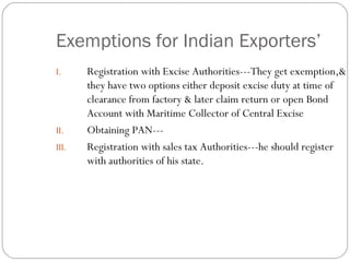 Exemptions for Indian Exporters’ Registration with Excise Authorities---They get exemption,& they have two options either deposit excise duty at time of clearance from factory & later claim return or open Bond Account with Maritime Collector of Central Excise Obtaining PAN--- Registration with sales tax Authorities---he should register with authorities of his state.  