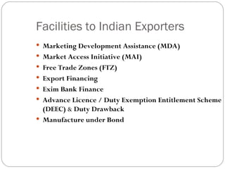 Facilities to Indian Exporters Marketing Development Assistance (MDA) Market Access Initiative (MAI) Free Trade Zones (FTZ)   Export Financing Exim Bank Finance Advance Licence / Duty Exemption Entitlement Scheme (DEEC)  &  Duty Drawback   Manufacture under Bond   