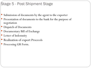Stage 5 - Post Shipment Stage Submission of documents by the agent to the exporter Presentation of documents to the bank for the purpose of negotiation Dispatch of Documents Documentary Bill of Exchange Letter of Indemnity Realization of export Proce eds Processing GR Form. 