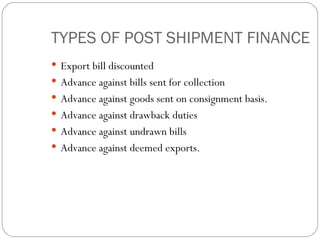 TYPES OF POST SHIPMENT FINANCE Export bill discounted Advance against bills sent for collection Advance against goods sent on consignment basis. Advance against drawback duties Advance against undrawn bills Advance against deemed exports. 