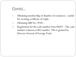 Contd… Obtaining membership of chamber of commerce---useful for securing certificate of origin Obtaining GIR No./PAN--- Registration for the code number from DGFT---The code number is known as IEC number. This is granted by Director General of Foreign Trade  