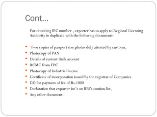 Cont… For obtaining IEC number , exporter has to apply to Regional Licensing Authority in duplicate with the following documents- Two copies of passport size photos duly attested by customs, Photocopy of PAN Details of current Bank account RCMC from EPC Photocopy of Industrial license Certificate of incorporation issued by the registrar of Companies DD for payment of fee of Rs.1000 Declaration that exporter isn’t on RBI’s caution list, Any other document. 