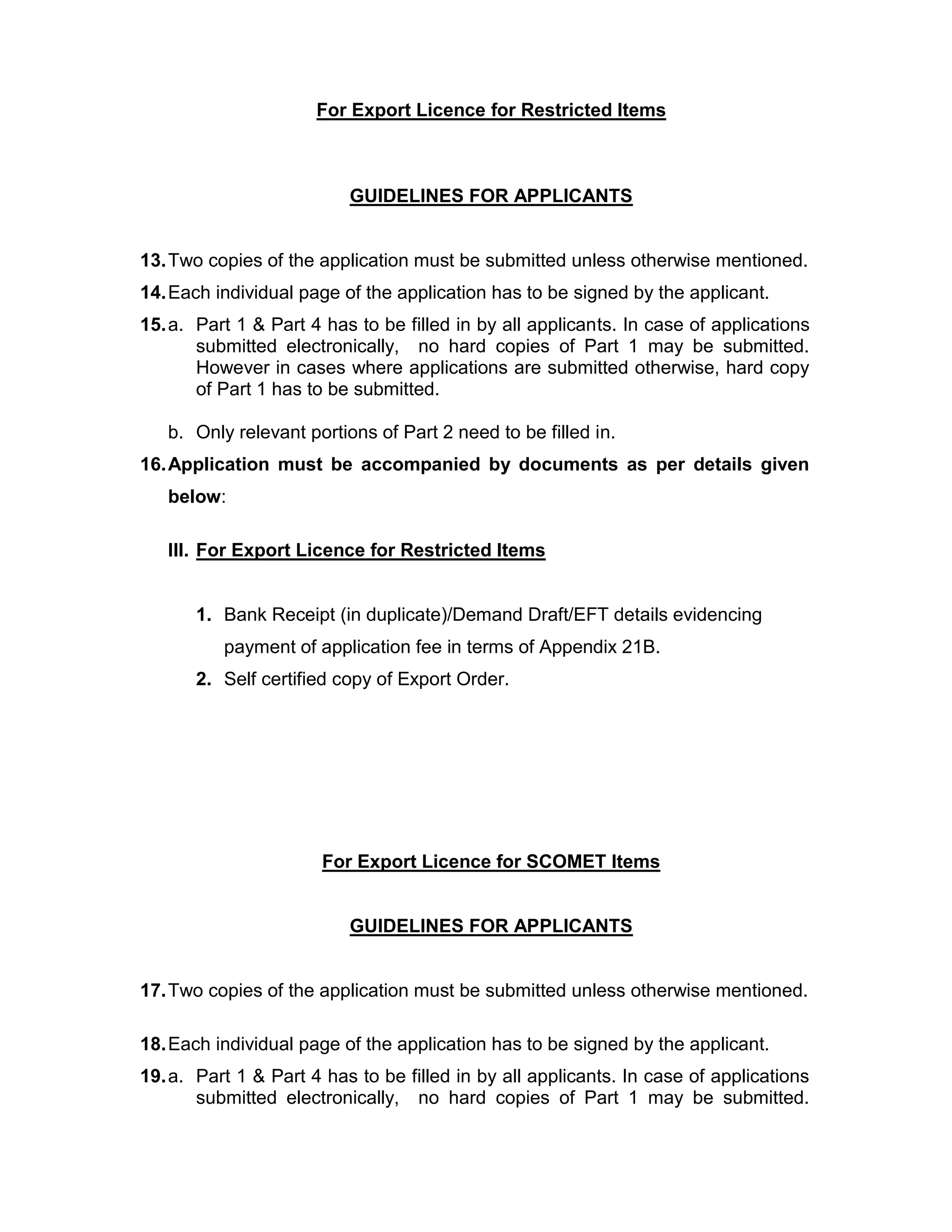 For Export Licence for Restricted Items
GUIDELINES FOR APPLICANTS
13.Two copies of the application must be submitted unless otherwise mentioned.
14.Each individual page of the application has to be signed by the applicant.
15.a. Part 1 & Part 4 has to be filled in by all applicants. In case of applications
submitted electronically, no hard copies of Part 1 may be submitted.
However in cases where applications are submitted otherwise, hard copy
of Part 1 has to be submitted.
b. Only relevant portions of Part 2 need to be filled in.
16.Application must be accompanied by documents as per details given
below:
III. For Export Licence for Restricted Items
1. Bank Receipt (in duplicate)/Demand Draft/EFT details evidencing
payment of application fee in terms of Appendix 21B.
2. Self certified copy of Export Order.
For Export Licence for SCOMET Items
GUIDELINES FOR APPLICANTS
17.Two copies of the application must be submitted unless otherwise mentioned.
18.Each individual page of the application has to be signed by the applicant.
19.a. Part 1 & Part 4 has to be filled in by all applicants. In case of applications
submitted electronically, no hard copies of Part 1 may be submitted.
 