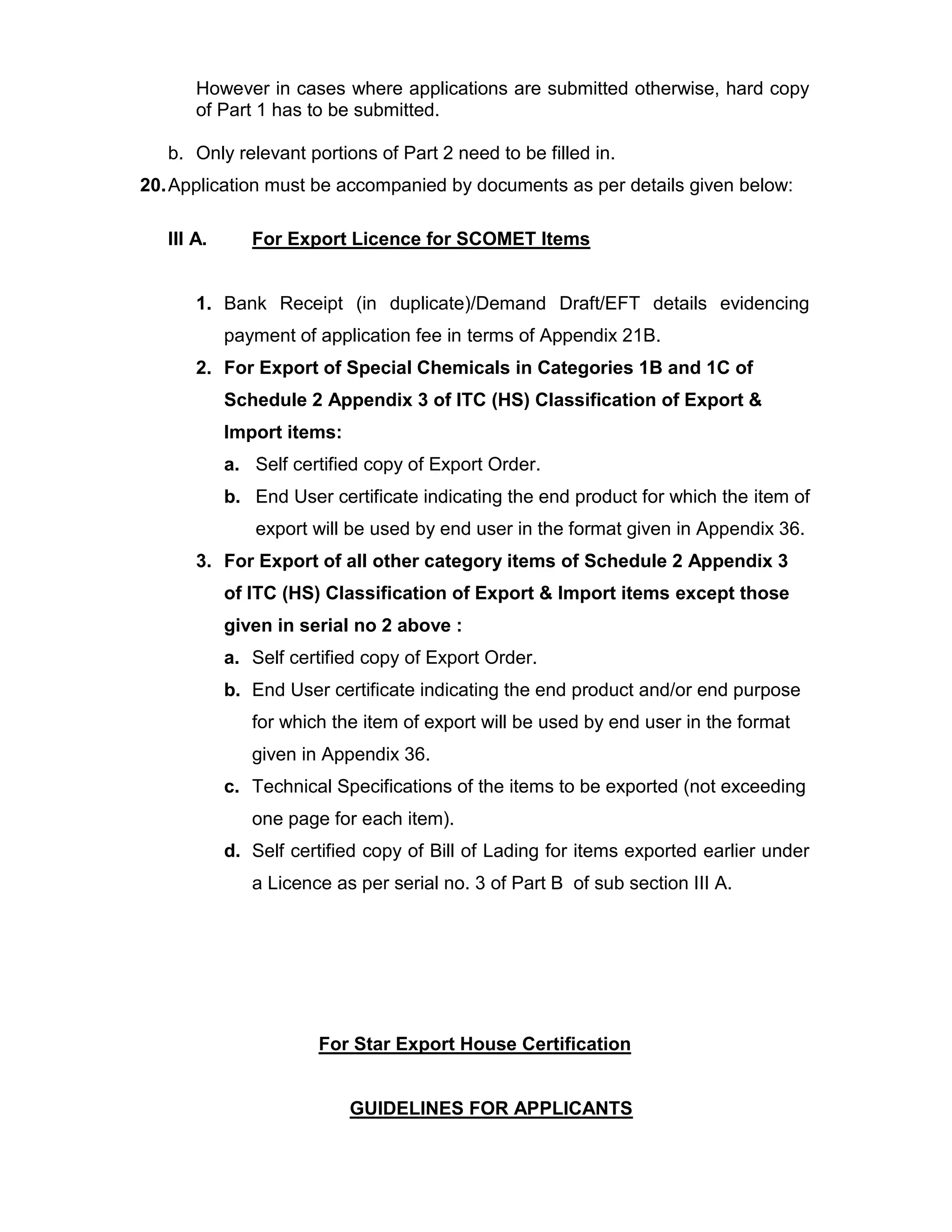 However in cases where applications are submitted otherwise, hard copy
of Part 1 has to be submitted.
b. Only relevant portions of Part 2 need to be filled in.
20.Application must be accompanied by documents as per details given below:
III A. For Export Licence for SCOMET Items
1. Bank Receipt (in duplicate)/Demand Draft/EFT details evidencing
payment of application fee in terms of Appendix 21B.
2. For Export of Special Chemicals in Categories 1B and 1C of
Schedule 2 Appendix 3 of ITC (HS) Classification of Export &
Import items:
a. Self certified copy of Export Order.
b. End User certificate indicating the end product for which the item of
export will be used by end user in the format given in Appendix 36.
3. For Export of all other category items of Schedule 2 Appendix 3
of ITC (HS) Classification of Export & Import items except those
given in serial no 2 above :
a. Self certified copy of Export Order.
b. End User certificate indicating the end product and/or end purpose
for which the item of export will be used by end user in the format
given in Appendix 36.
c. Technical Specifications of the items to be exported (not exceeding
one page for each item).
d. Self certified copy of Bill of Lading for items exported earlier under
a Licence as per serial no. 3 of Part B of sub section III A.
For Star Export House Certification
GUIDELINES FOR APPLICANTS
 