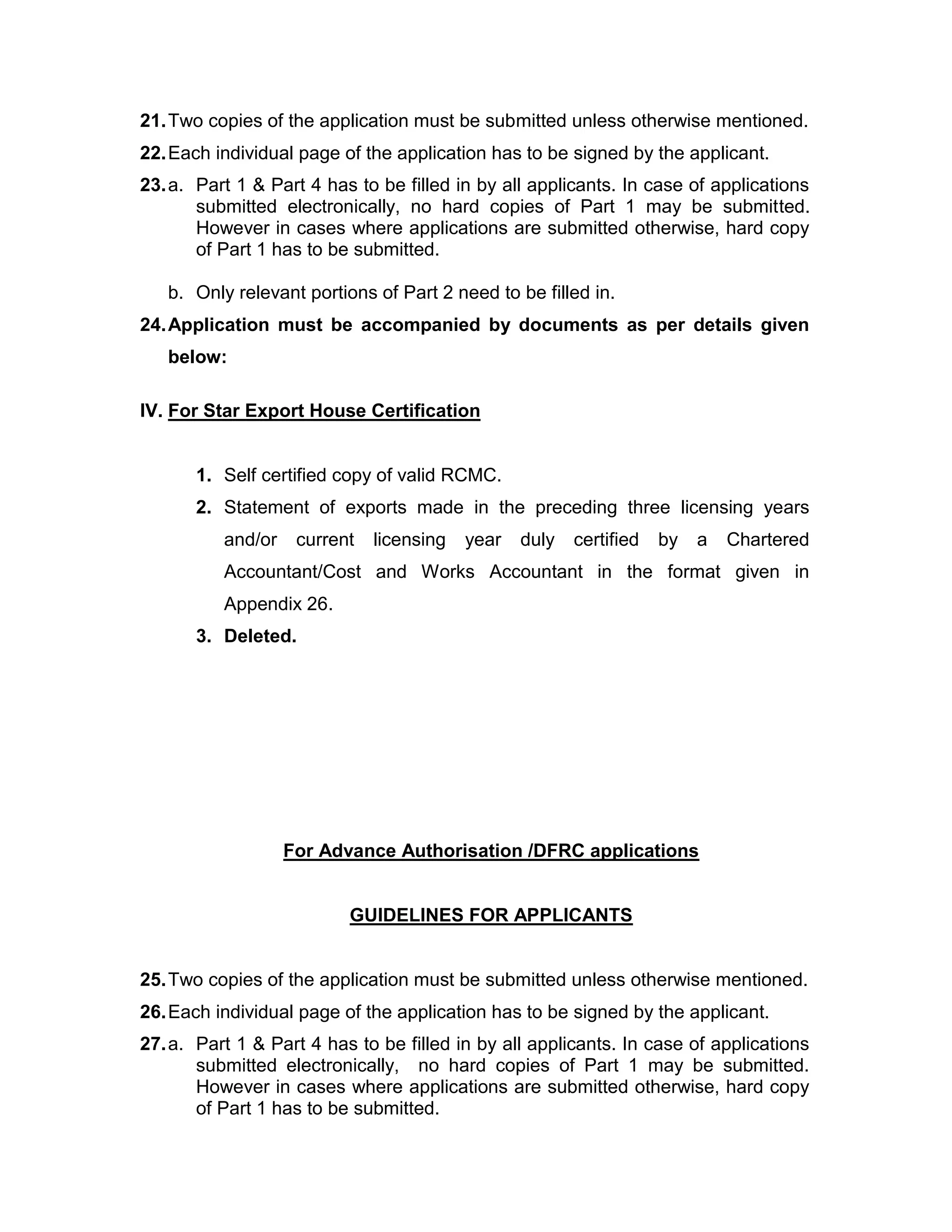 21.Two copies of the application must be submitted unless otherwise mentioned.
22.Each individual page of the application has to be signed by the applicant.
23.a. Part 1 & Part 4 has to be filled in by all applicants. In case of applications
submitted electronically, no hard copies of Part 1 may be submitted.
However in cases where applications are submitted otherwise, hard copy
of Part 1 has to be submitted.
b. Only relevant portions of Part 2 need to be filled in.
24.Application must be accompanied by documents as per details given
below:
IV. For Star Export House Certification
1. Self certified copy of valid RCMC.
2. Statement of exports made in the preceding three licensing years
and/or current licensing year duly certified by a Chartered
Accountant/Cost and Works Accountant in the format given in
Appendix 26.
3. Deleted.
For Advance Authorisation /DFRC applications
GUIDELINES FOR APPLICANTS
25.Two copies of the application must be submitted unless otherwise mentioned.
26.Each individual page of the application has to be signed by the applicant.
27.a. Part 1 & Part 4 has to be filled in by all applicants. In case of applications
submitted electronically, no hard copies of Part 1 may be submitted.
However in cases where applications are submitted otherwise, hard copy
of Part 1 has to be submitted.
 