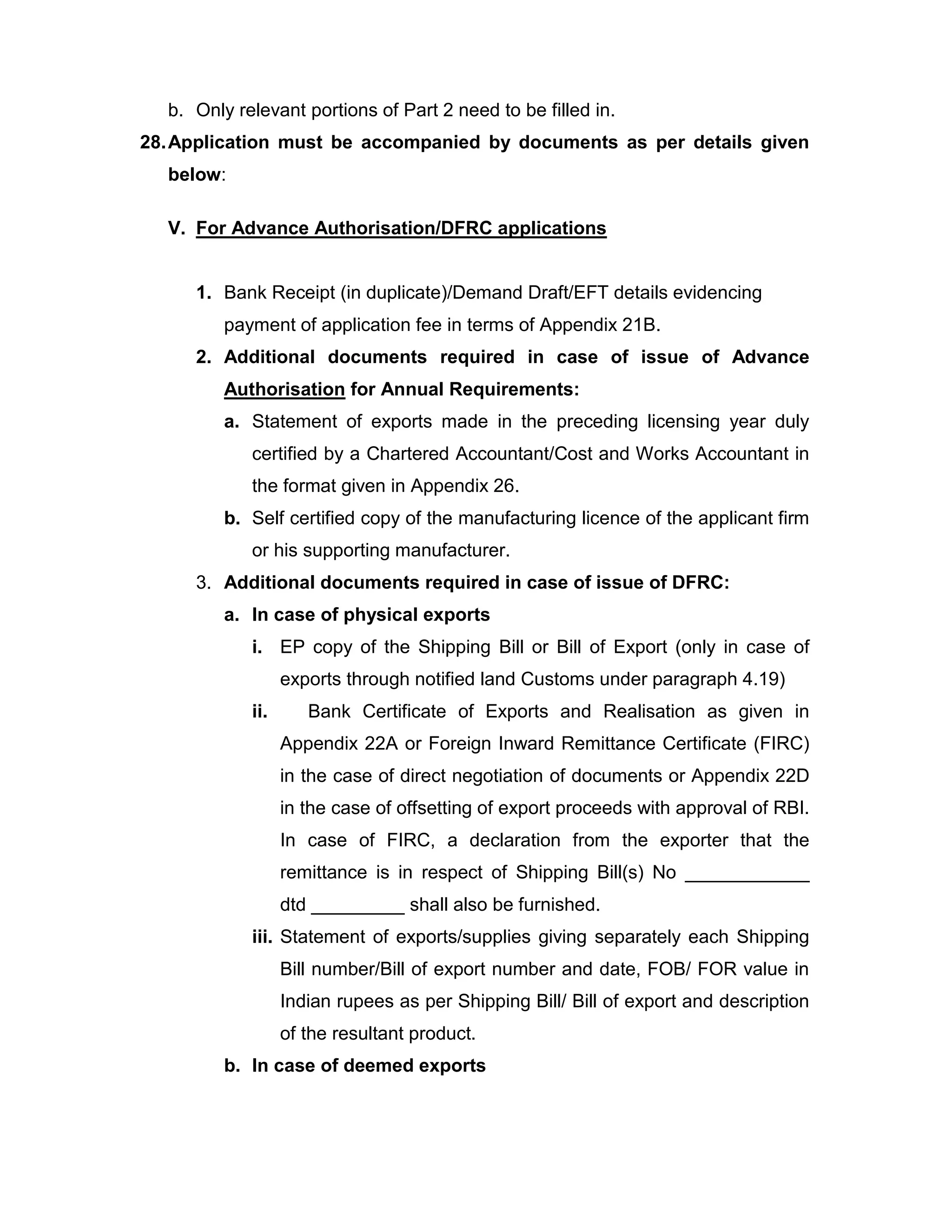 b. Only relevant portions of Part 2 need to be filled in.
28.Application must be accompanied by documents as per details given
below:
V. For Advance Authorisation/DFRC applications
1. Bank Receipt (in duplicate)/Demand Draft/EFT details evidencing
payment of application fee in terms of Appendix 21B.
2. Additional documents required in case of issue of Advance
Authorisation for Annual Requirements:
a. Statement of exports made in the preceding licensing year duly
certified by a Chartered Accountant/Cost and Works Accountant in
the format given in Appendix 26.
b. Self certified copy of the manufacturing licence of the applicant firm
or his supporting manufacturer.
3. Additional documents required in case of issue of DFRC:
a. In case of physical exports
i. EP copy of the Shipping Bill or Bill of Export (only in case of
exports through notified land Customs under paragraph 4.19)
ii. Bank Certificate of Exports and Realisation as given in
Appendix 22A or Foreign Inward Remittance Certificate (FIRC)
in the case of direct negotiation of documents or Appendix 22D
in the case of offsetting of export proceeds with approval of RBI.
In case of FIRC, a declaration from the exporter that the
remittance is in respect of Shipping Bill(s) No ____________
dtd _________ shall also be furnished.
iii. Statement of exports/supplies giving separately each Shipping
Bill number/Bill of export number and date, FOB/ FOR value in
Indian rupees as per Shipping Bill/ Bill of export and description
of the resultant product.
b. In case of deemed exports
 